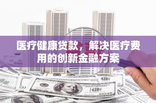克孜勒苏柯尔克孜医疗健康贷款，解决医疗费用的创新金融方案